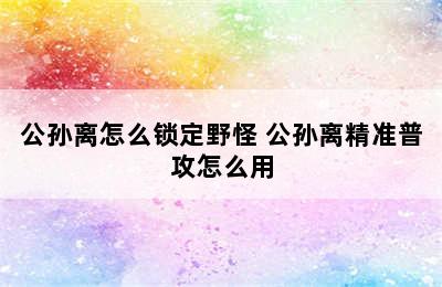 公孙离怎么锁定野怪 公孙离精准普攻怎么用